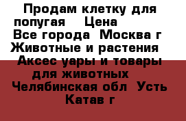 Продам клетку для попугая. › Цена ­ 3 000 - Все города, Москва г. Животные и растения » Аксесcуары и товары для животных   . Челябинская обл.,Усть-Катав г.